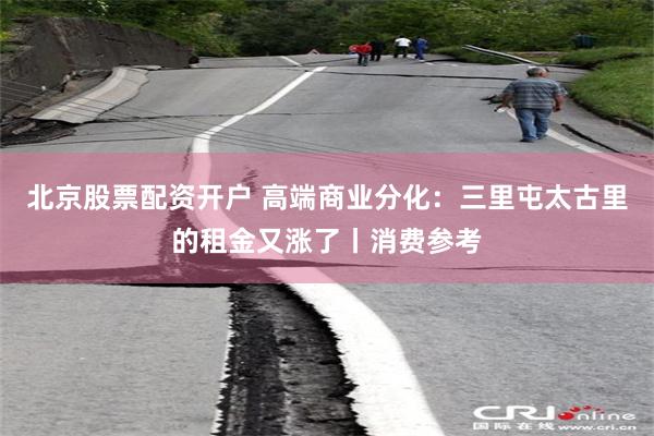 北京股票配资开户 高端商业分化：三里屯太古里的租金又涨了丨消费参考