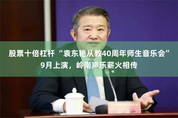 股票十倍杠杆 “袁东艳从教40周年师生音乐会”9月上演，岭南声乐薪火相传