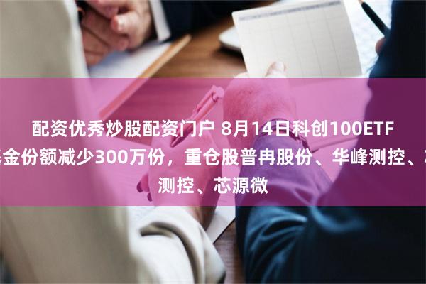 配资优秀炒股配资门户 8月14日科创100ETF富国基金份额减少300万份，重仓股普冉股份、华峰测控、芯源微