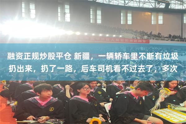 融资正规炒股平仓 新疆，一辆轿车里不断有垃圾扔出来，扔了一路，后车司机看不过去了，多次