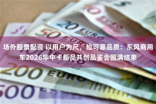 场外股票配资 以用户为尺，验可靠品质：东风商用车2026年中卡新品共创品鉴会圆满结束