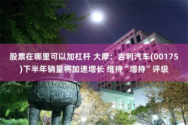股票在哪里可以加杠杆 大摩：吉利汽车(00175)下半年销量将加速增长 维持“增持”评级