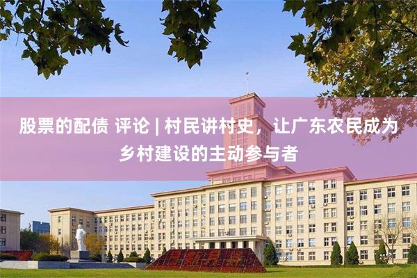 股票的配债 评论 | 村民讲村史，让广东农民成为乡村建设的主动参与者