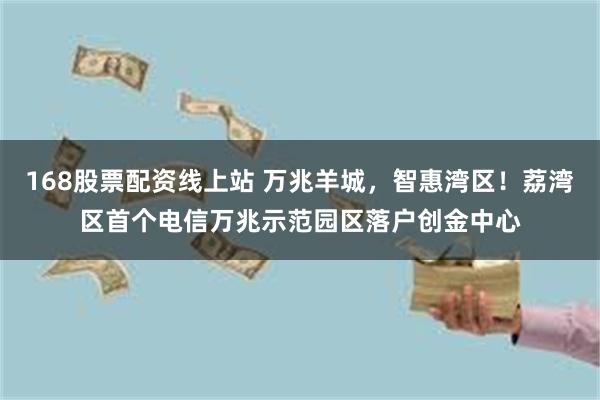 168股票配资线上站 万兆羊城，智惠湾区！荔湾区首个电信万兆示范园区落户创金中心