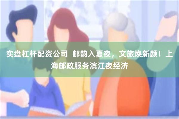 实盘杠杆配资公司  邮韵入夏夜，文旅焕新颜！上海邮政服务滨江夜经济