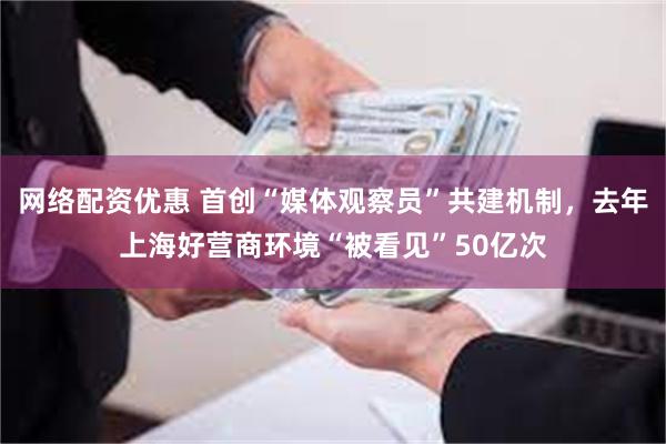 网络配资优惠 首创“媒体观察员”共建机制，去年上海好营商环境“被看见”50亿次