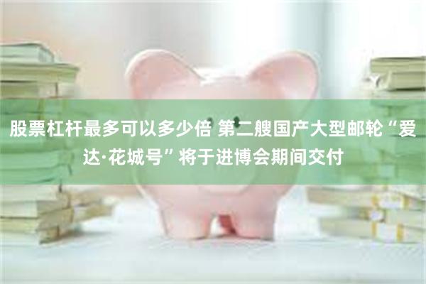 股票杠杆最多可以多少倍 第二艘国产大型邮轮“爱达·花城号”将于进博会期间交付