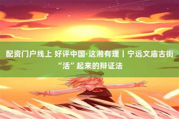 配资门户线上 好评中国·这湘有理丨宁远文庙古街“活”起来的辩证法