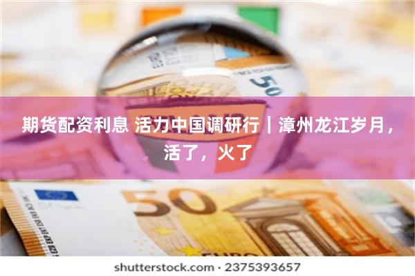 期货配资利息 活力中国调研行｜漳州龙江岁月，活了，火了