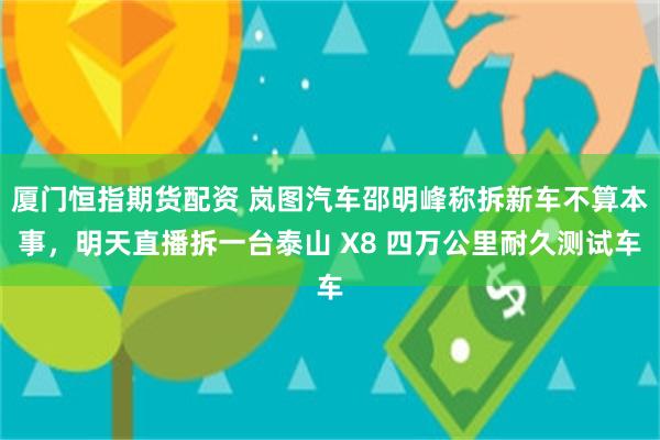 厦门恒指期货配资 岚图汽车邵明峰称拆新车不算本事，明天直播拆一台泰山 X8 四万公里耐久测试车