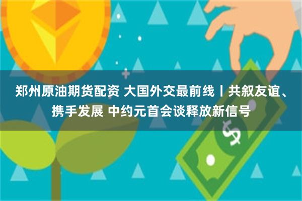 郑州原油期货配资 大国外交最前线丨共叙友谊、携手发展 中约元首会谈释放新信号