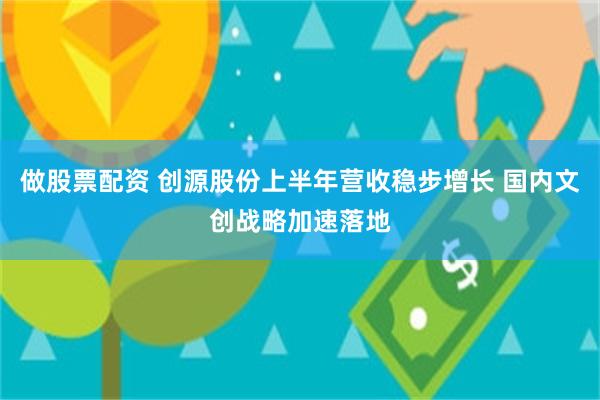 做股票配资 创源股份上半年营收稳步增长 国内文创战略加速落地
