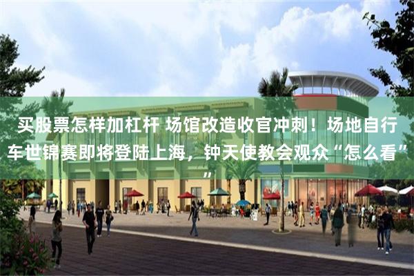 买股票怎样加杠杆 场馆改造收官冲刺！场地自行车世锦赛即将登陆上海，钟天使教会观众“怎么看”