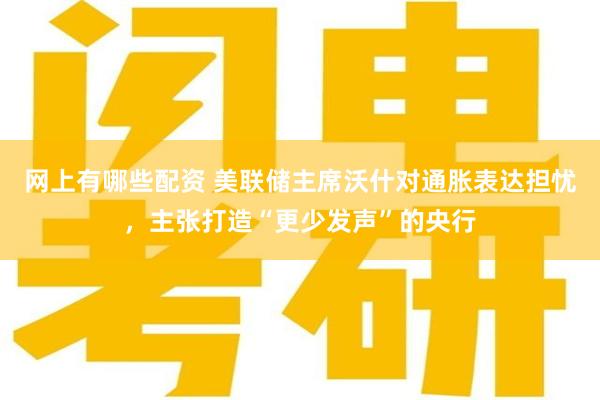 网上有哪些配资 美联储主席沃什对通胀表达担忧，主张打造“更少发声”的央行