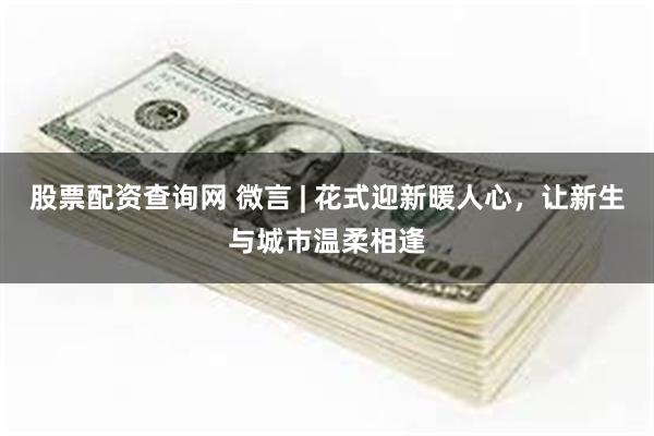股票配资查询网 微言 | 花式迎新暖人心，让新生与城市温柔相逢