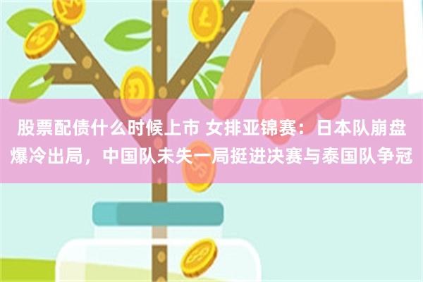 股票配债什么时候上市 女排亚锦赛：日本队崩盘爆冷出局，中国队未失一局挺进决赛与泰国队争冠