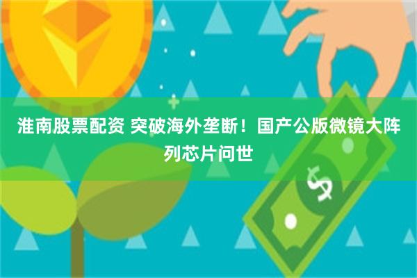淮南股票配资 突破海外垄断！国产公版微镜大阵列芯片问世