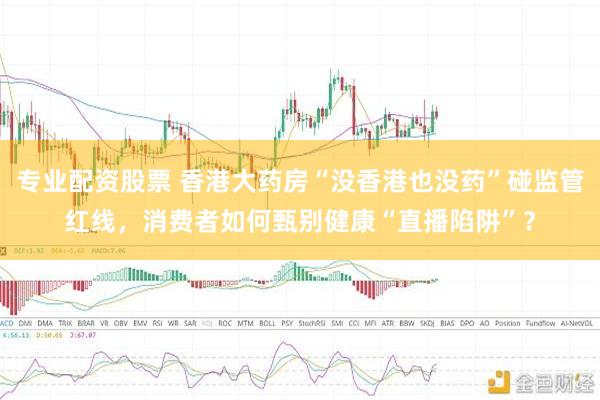专业配资股票 香港大药房“没香港也没药”碰监管红线，消费者如何甄别健康“直播陷阱”？