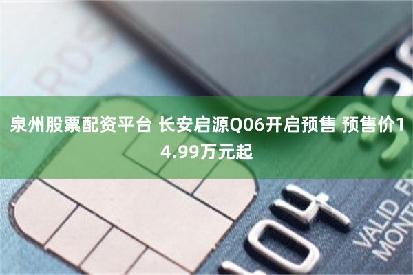 泉州股票配资平台 长安启源Q06开启预售 预售价14.99万元起