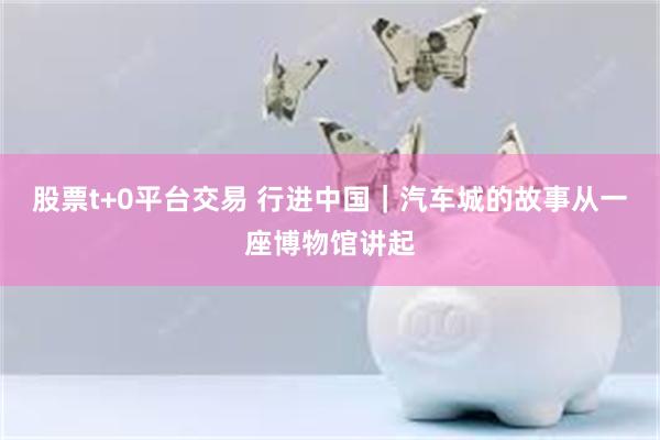 股票t+0平台交易 行进中国｜汽车城的故事从一座博物馆讲起