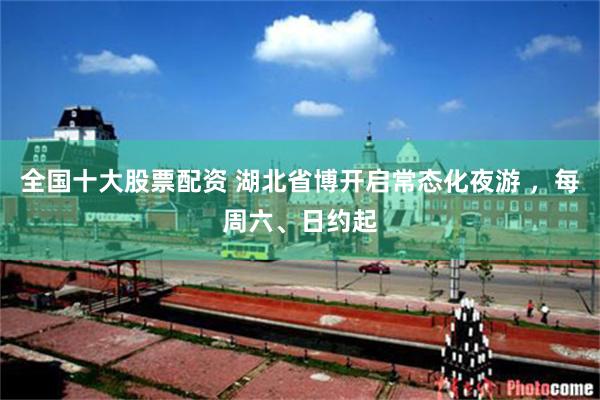 全国十大股票配资 湖北省博开启常态化夜游 ，每周六、日约起