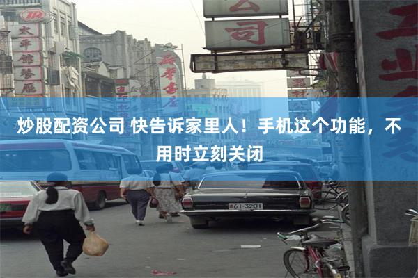 炒股配资公司 快告诉家里人！手机这个功能，不用时立刻关闭