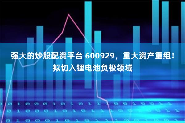强大的炒股配资平台 600929，重大资产重组！拟切入锂电池负极领域