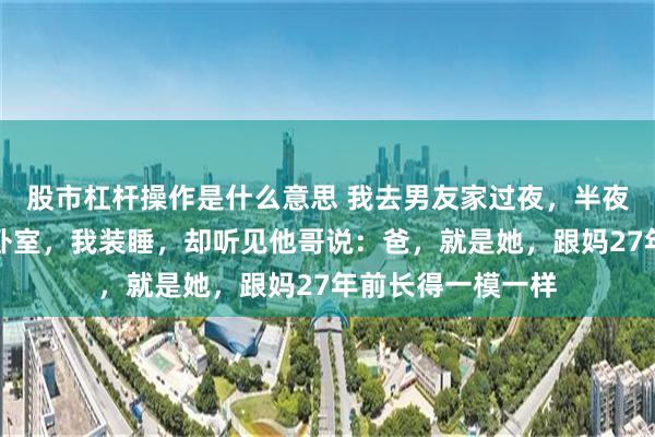 股市杠杆操作是什么意思 我去男友家过夜，半夜他哥和他爸走进卧室，我装睡，却听见他哥说：爸，就是她，跟妈27年前长得一模一样