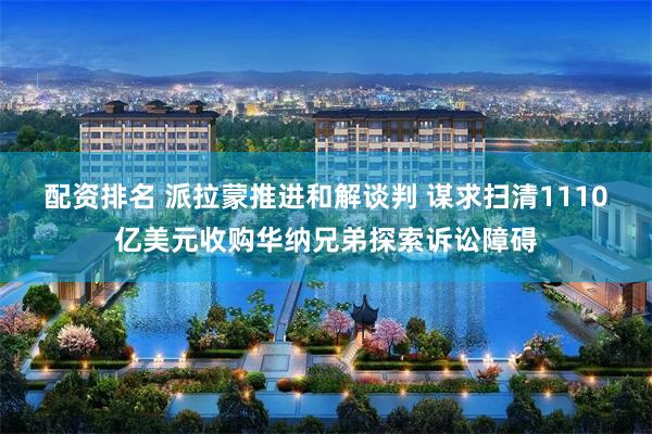 配资排名 派拉蒙推进和解谈判 谋求扫清1110亿美元收购华纳兄弟探索诉讼障碍