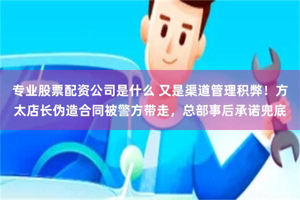 专业股票配资公司是什么 又是渠道管理积弊！方太店长伪造合同被警方带走，总部事后承诺兜底