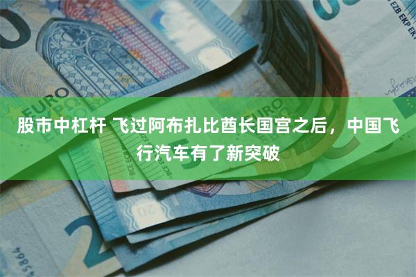 股市中杠杆 飞过阿布扎比酋长国宫之后，中国飞行汽车有了新突破