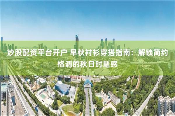 炒股配资平台开户 早秋衬衫穿搭指南：解锁简约格调的秋日时髦感