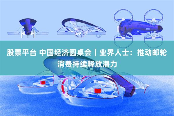 股票平台 中国经济圆桌会｜业界人士：推动邮轮消费持续释放潜力