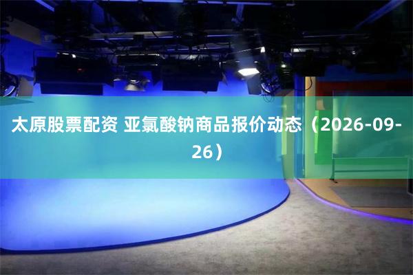 太原股票配资 亚氯酸钠商品报价动态（2026-09-26）