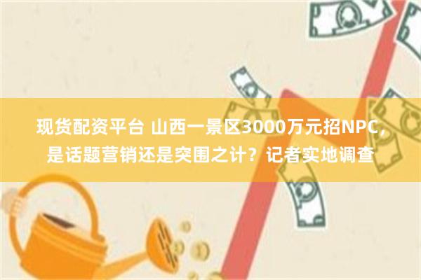 现货配资平台 山西一景区3000万元招NPC，是话题营销还是突围之计？记者实地调查