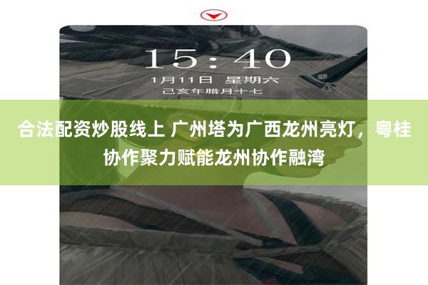 合法配资炒股线上 广州塔为广西龙州亮灯，粤桂协作聚力赋能龙州协作融湾