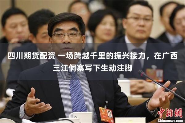 四川期货配资 一场跨越千里的振兴接力，在广西三江侗寨写下生动注脚
