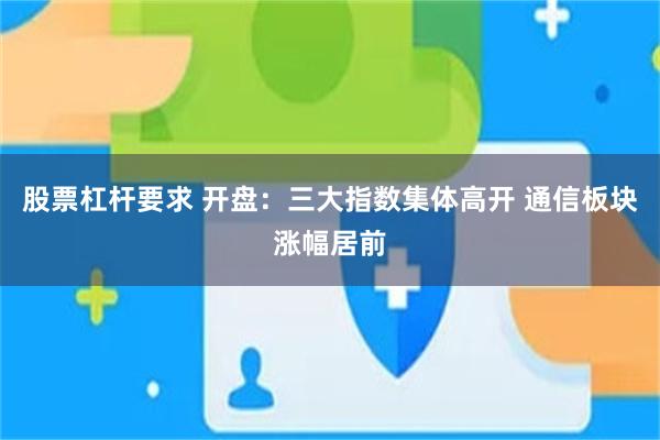 股票杠杆要求 开盘：三大指数集体高开 通信板块涨幅居前