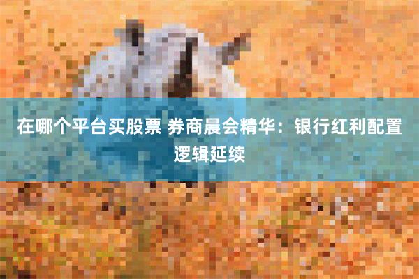 在哪个平台买股票 券商晨会精华：银行红利配置逻辑延续