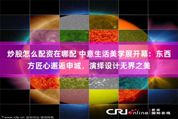 炒股怎么配资在哪配 中意生活美学展开幕：东西方匠心邂逅申城，演绎设计无界之美