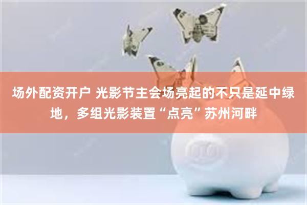 场外配资开户 光影节主会场亮起的不只是延中绿地，多组光影装置“点亮”苏州河畔