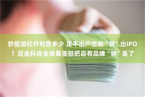 炒股加杠杆利息多少 足不出户也能“骑”出IPO？迈金科技业绩暴涨但把自有品牌“骑”丢了