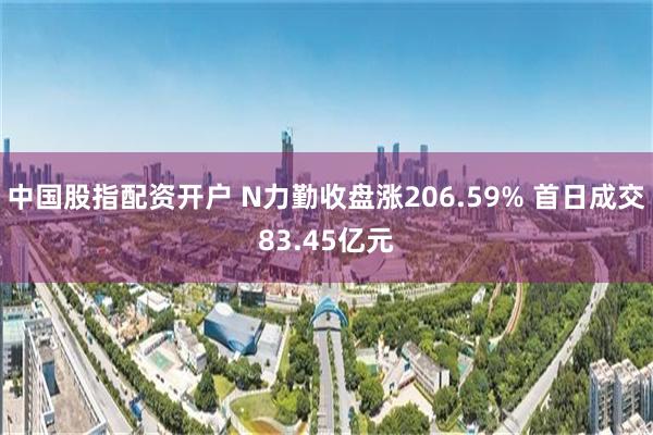 中国股指配资开户 N力勤收盘涨206.59% 首日成交83.45亿元