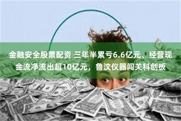金融安全股票配资 三年半累亏6.6亿元、经营现金流净流出超10亿元，鲁汶仪器闯关科创板