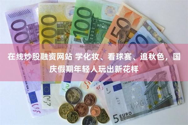 在线炒股融资网站 学化妆、看球赛、追秋色，国庆假期年轻人玩出新花样