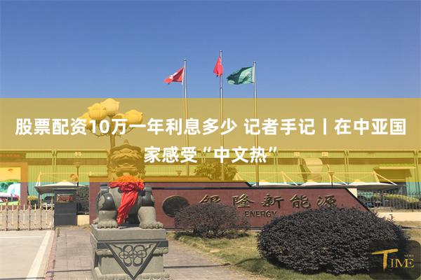股票配资10万一年利息多少 记者手记丨在中亚国家感受“中文热”