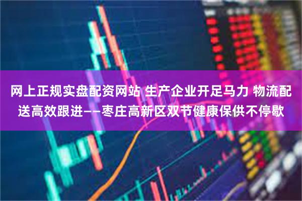 网上正规实盘配资网站 生产企业开足马力 物流配送高效跟进——枣庄高新区双节健康保供不停歇