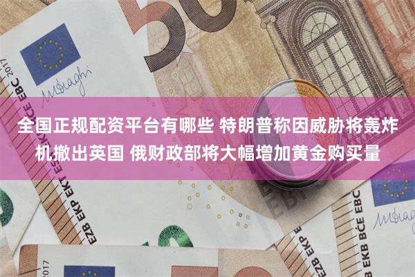 全国正规配资平台有哪些 特朗普称因威胁将轰炸机撤出英国 俄财政部将大幅增加黄金购买量