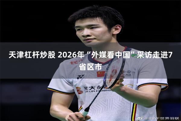 天津杠杆炒股 2026年“外媒看中国”采访走进7省区市