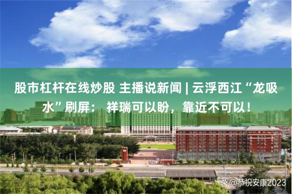股市杠杆在线炒股 主播说新闻 | 云浮西江“龙吸水”刷屏： 祥瑞可以盼，靠近不可以！